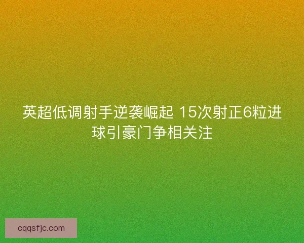 英超低调射手逆袭崛起 15次射正6粒进球引豪门争相关注