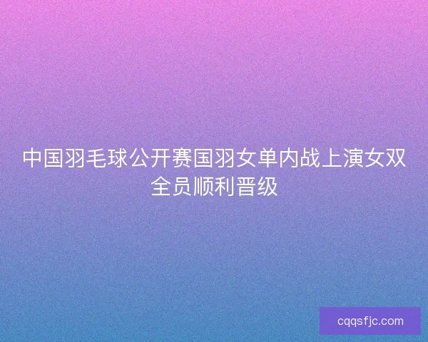 中国羽毛球公开赛国羽女单内战上演女双全员顺利晋级
