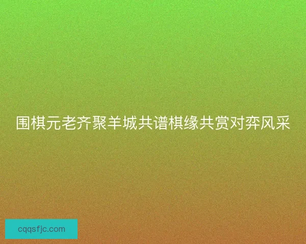 围棋元老齐聚羊城共谱棋缘共赏对弈风采
