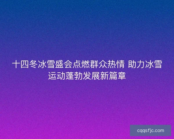 十四冬冰雪盛会点燃群众热情 助力冰雪运动蓬勃发展新篇章