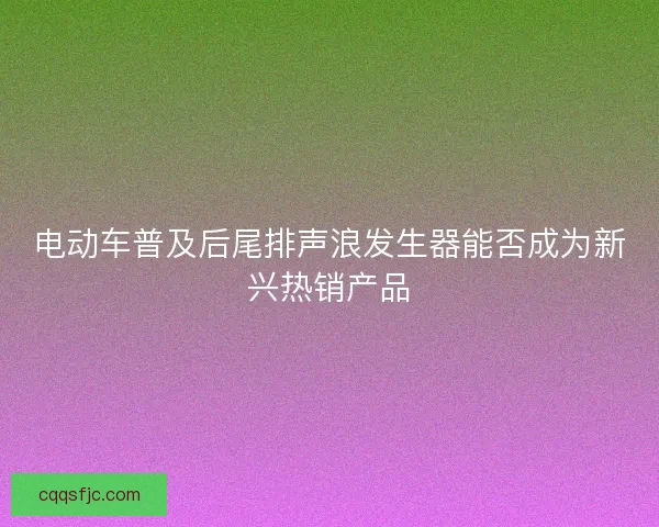 电动车普及后尾排声浪发生器能否成为新兴热销产品