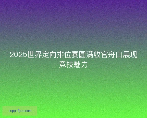 2025世界定向排位赛圆满收官舟山展现竞技魅力