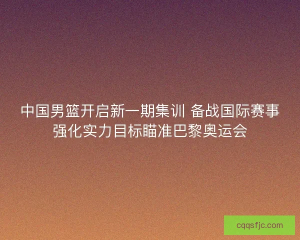 中国男篮开启新一期集训 备战国际赛事强化实力目标瞄准巴黎奥运会