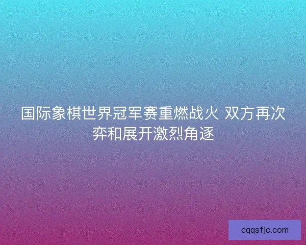 国际象棋世界冠军赛重燃战火 双方再次弈和展开激烈角逐