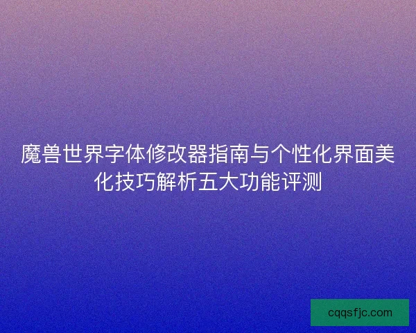 魔兽世界字体修改器指南与个性化界面美化技巧解析五大功能评测