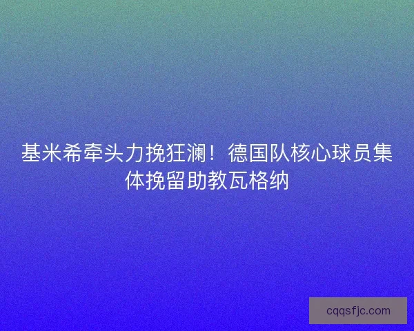 基米希牵头力挽狂澜！德国队核心球员集体挽留助教瓦格纳
