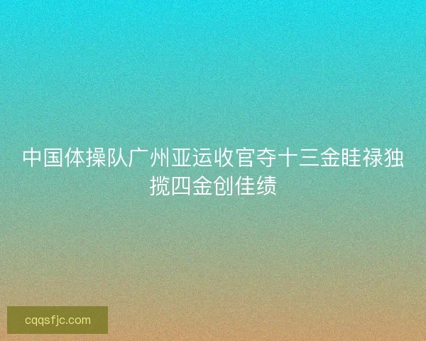 中国体操队广州亚运收官夺十三金眭禄独揽四金创佳绩