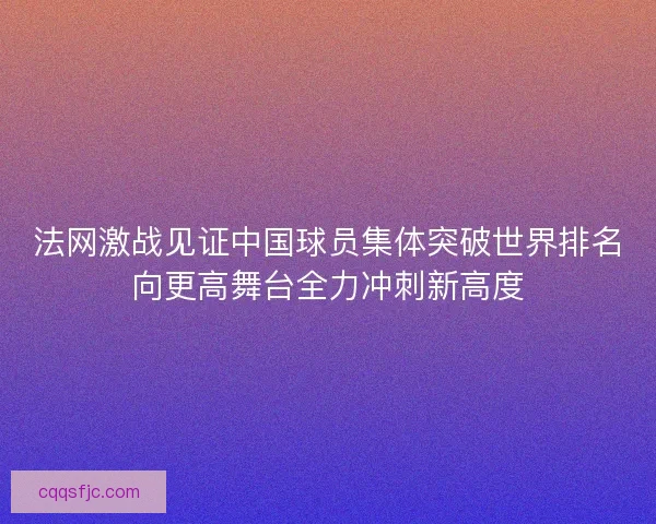 法网激战见证中国球员集体突破世界排名向更高舞台全力冲刺新高度