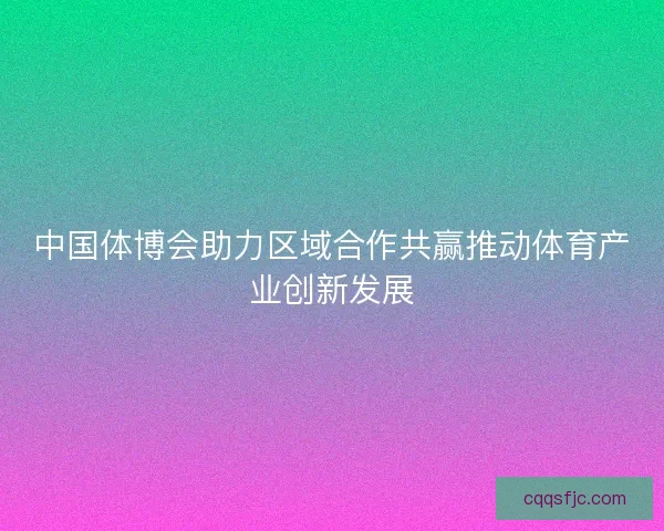 中国体博会助力区域合作共赢推动体育产业创新发展