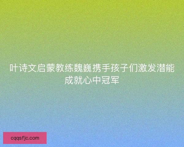 叶诗文启蒙教练魏巍携手孩子们激发潜能成就心中冠军