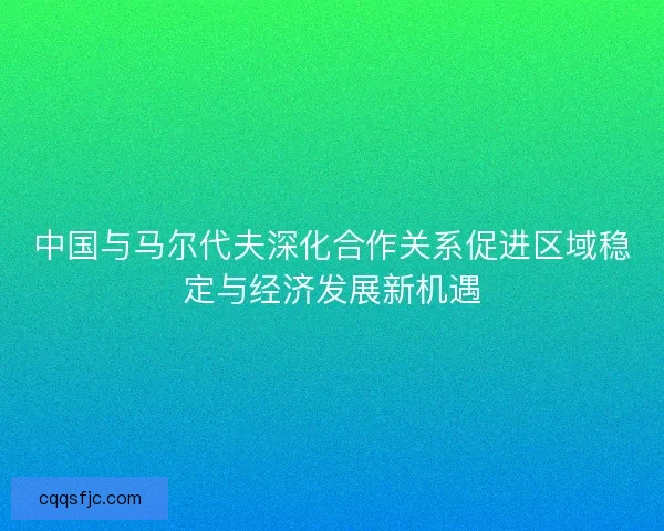 中国与马尔代夫深化合作关系促进区域稳定与经济发展新机遇