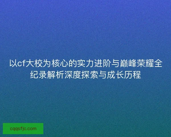 以cf大校为核心的实力进阶与巅峰荣耀全纪录解析深度探索与成长历程 以cf大校为核心的实力进阶与巅峰荣耀全纪录解析深度探索与成长历程
