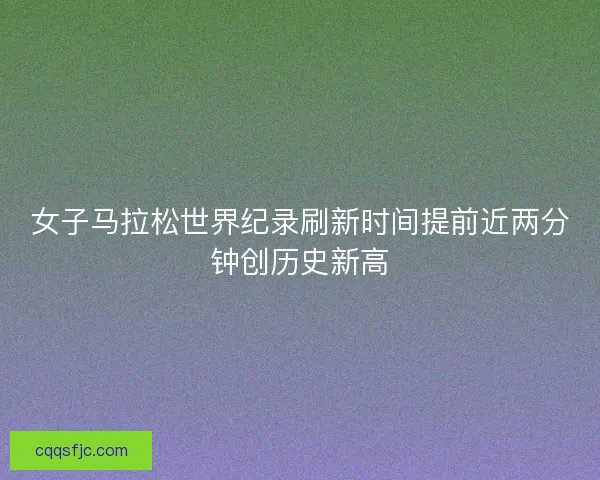 女子马拉松世界纪录刷新时间提前近两分钟创历史新高