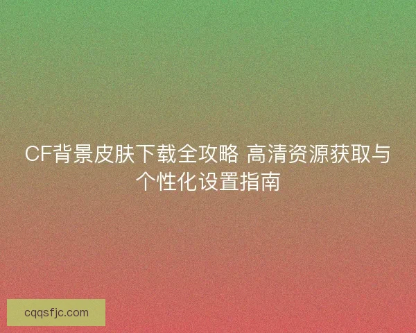 CF背景皮肤下载全攻略 高清资源获取与个性化设置指南