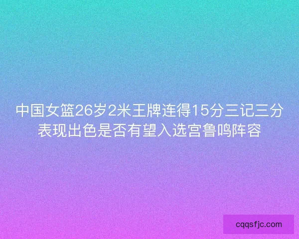 中国女篮26岁2米王牌连得15分三记三分表现出色是否有望入选宫鲁鸣阵容