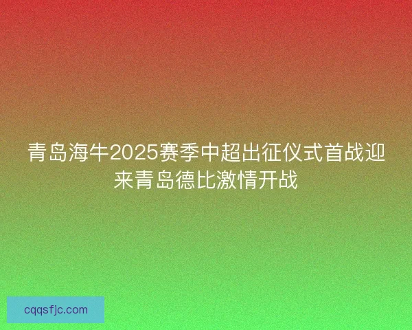 青岛海牛2025赛季中超出征仪式首战迎来青岛德比激情开战