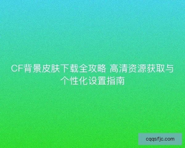 CF背景皮肤下载全攻略 高清资源获取与个性化设置指南
