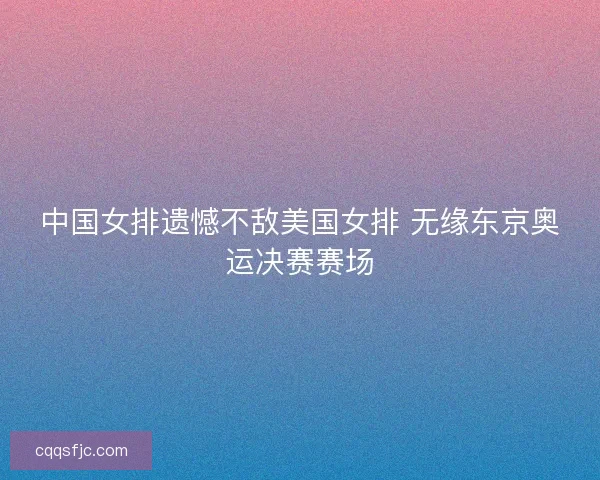 中国女排遗憾不敌美国女排 无缘东京奥运决赛赛场