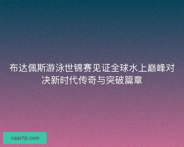 布达佩斯游泳世锦赛见证全球水上巅峰对决新时代传奇与突破篇章