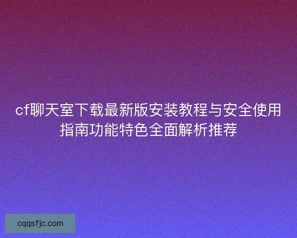cf聊天室下载最新版安装教程与安全使用指南功能特色全面解析推荐