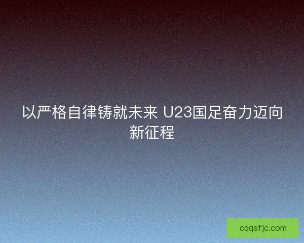 以严格自律铸就未来 U23国足奋力迈向新征程